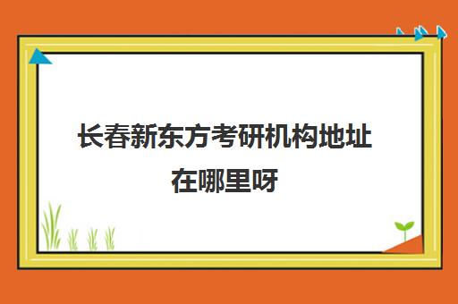 长春新东方考研机构地址在哪里呀(新东方长春有几个校区地址)