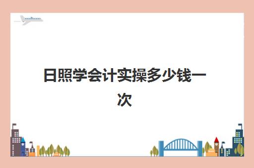 日照学会计实操多少钱一次(学会计一般多少钱学多久)