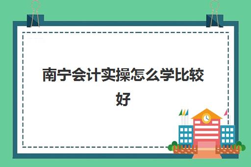 南宁会计实操怎么学比较好(广西学会计的大专哪家好)