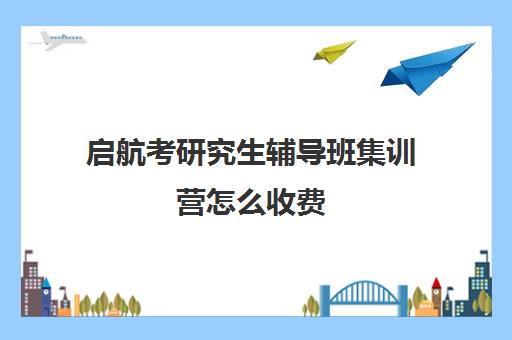 启航考研究生辅导班集训营怎么收费（启航教育考研官网）