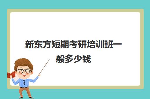 新东方短期考研培训班一般多少钱(新东方考研班收费价格表)