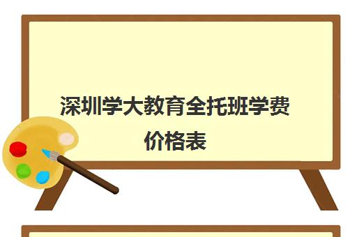 深圳学大教育全托班学费价格表(幼儿园全托班多少钱一学期)