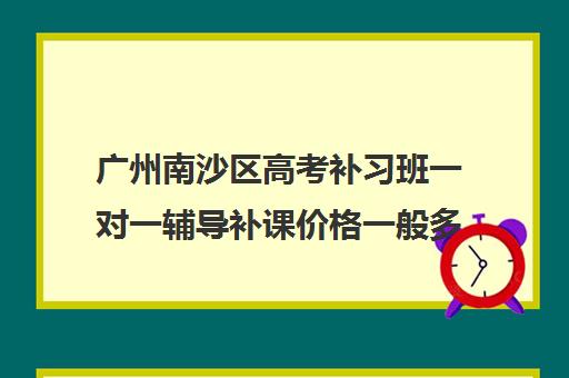 广州南沙区高考补习班一对一辅导补课价格一般多少钱