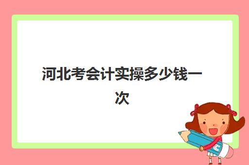 河北考会计实操多少钱一次(0基础学会计学费多少钱)