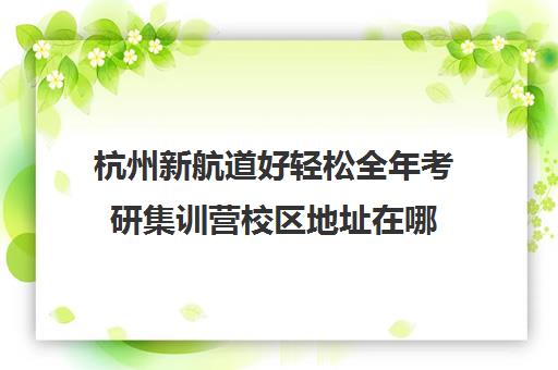 杭州新航道好轻松全年考研集训营校区地址在哪（杭州新文道考研集训营地）