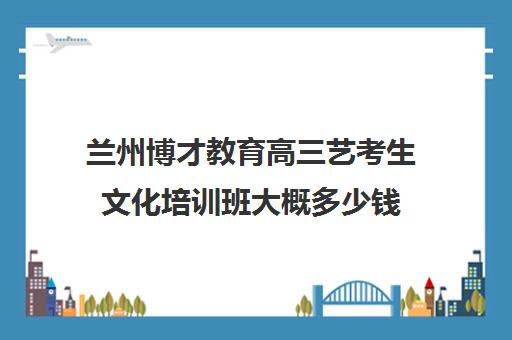 兰州博才教育高三艺考生文化培训班大概多少钱(兰州全封闭高考集训班)