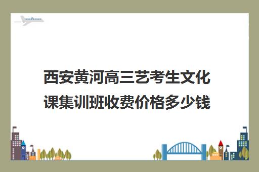 西安黄河高三艺考生文化课集训班收费价格多少钱(美术文化课集训)