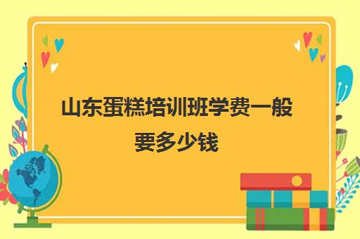 山东蛋糕培训班学费一般要多少钱(烘焙班一般学费多少)