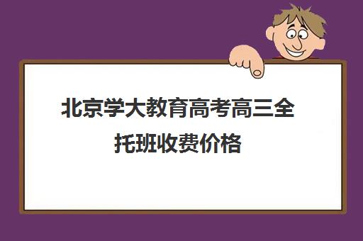 北京学大教育高考高三全托班收费价格（高三全托一般多少钱）