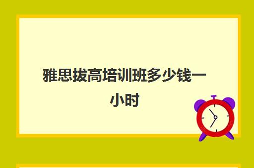 雅思拔高培训班多少钱一小时(雅思一对一300一小时贵吗)