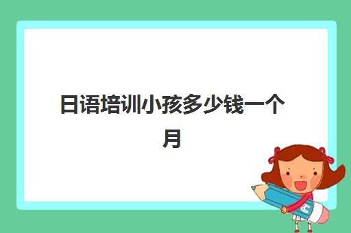 日语培训小孩多少钱一个月(报日语培训班一般多少钱)