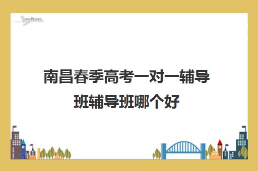 南昌春季高考一对一辅导班辅导班哪个好(春季高考线上辅导班)