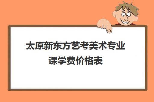 太原新东方艺考美术专业课学费价格表(太原美术艺考培训学校排名)