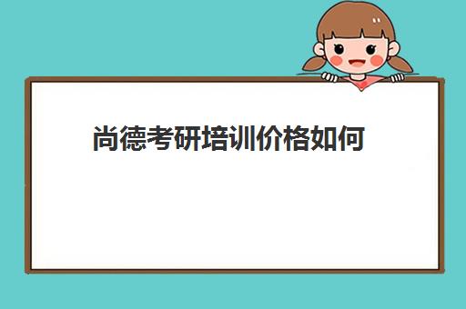 尚德考研培训价格如何(尚德考研机构怎么样)