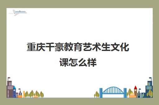 重庆千豪教育艺术生文化课怎么样（重庆舞蹈艺考培训如何）