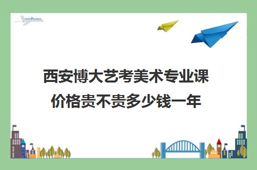 西安博大艺考美术专业课价格贵不贵多少钱一年(艺考多少分能上一本)