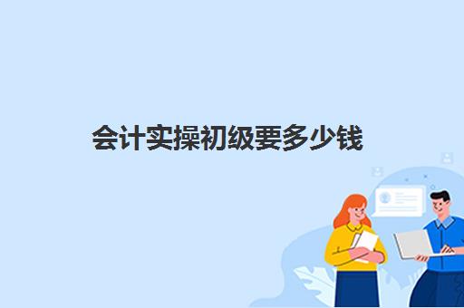 会计实操初级要多少钱(初级会计培训费一般多少)