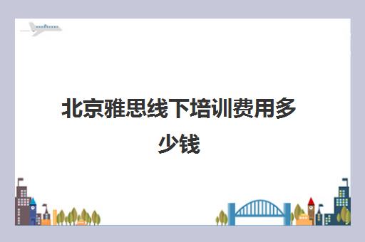 北京雅思线下培训费用多少钱(雅思培训班价格一览表北京)