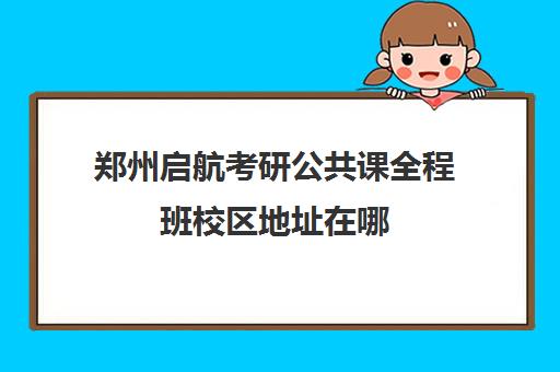 郑州启航考研公共课全程班校区地址在哪（郑州考研辅导培训班排名）