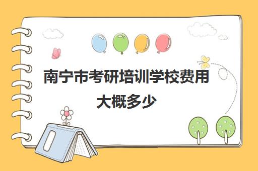 南宁市考研培训学校费用大概多少(广西大学研究生学费收费标准)