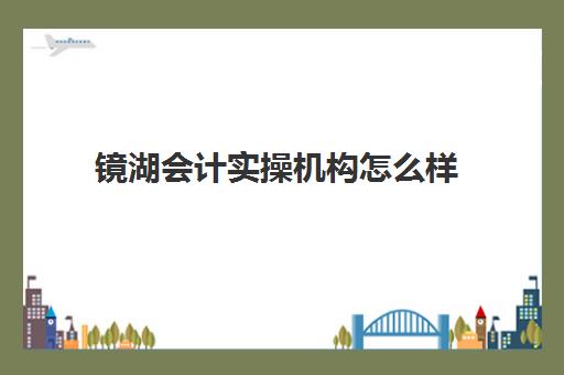 镜湖会计实操机构怎么样(会计学堂怎么样?通过率高吗)