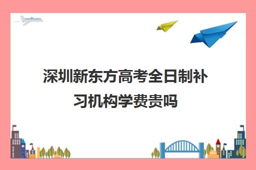 深圳新东方高考全日制补习机构学费贵吗