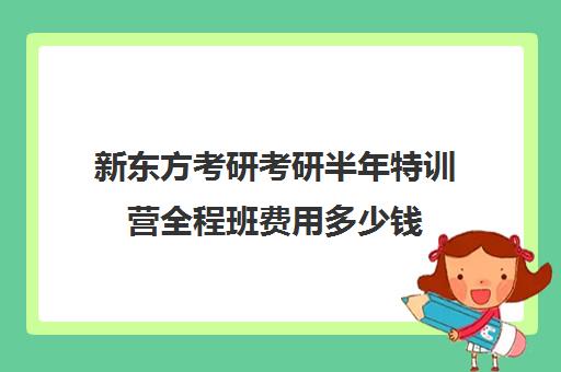 新东方考研考研半年特训营全程班费用多少钱（新东方考研班一般多少钱）