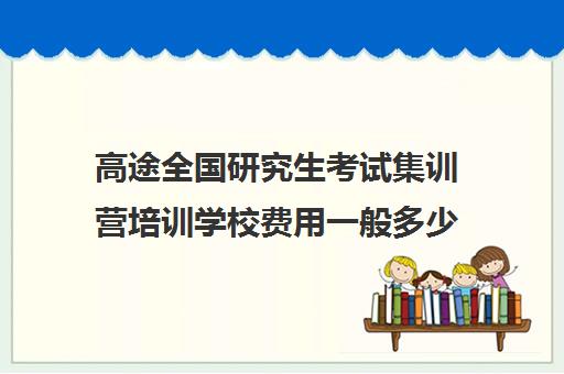 高途全国研究生考试集训营培训学校费用一般多少钱（新东方封闭集训营价格）