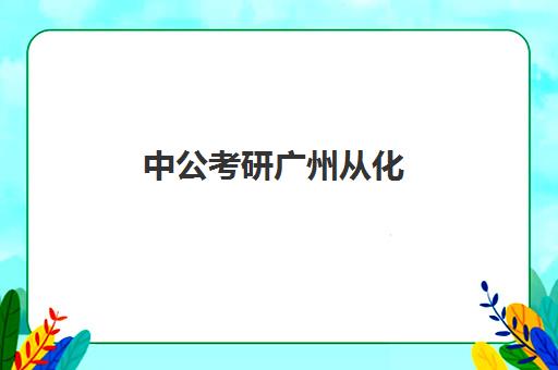 中公考研广州从化(广州市考研招生办)