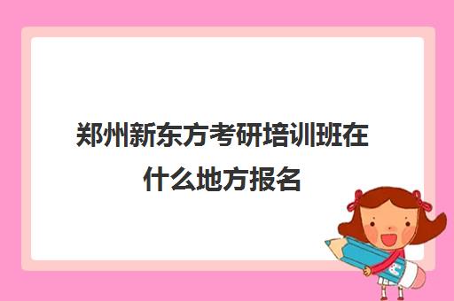 郑州新东方考研培训班在什么地方报名(郑州新东方考研培训班地址)