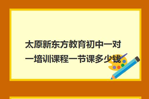 太原新东方教育初中一对一培训课程一节课多少钱（新东方初中一对一收费价格表）