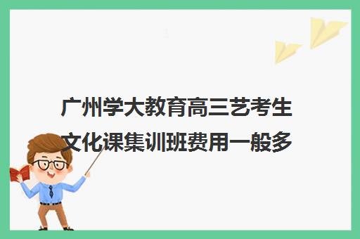 广州学大教育高三艺考生文化课集训班费用一般多少钱(广州艺考生文化课培训机构排名)