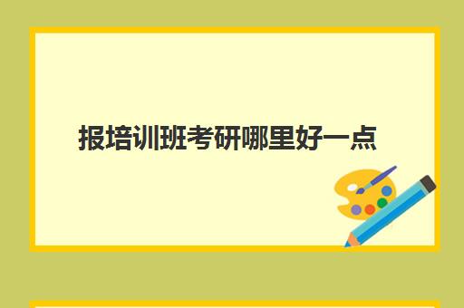 报培训班考研哪里好一点(考研专业课需要报班吗)