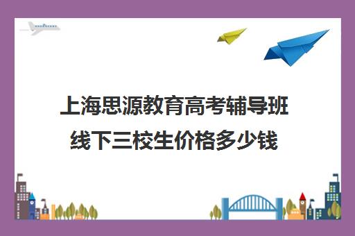 上海思源教育高考辅导班线下三校生价格多少钱（上海插班生考试培训机构）