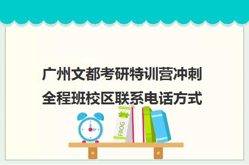 广州文都考研特训营冲刺全程班校区联系电话方式（文都考研一个校区有几个分校长）