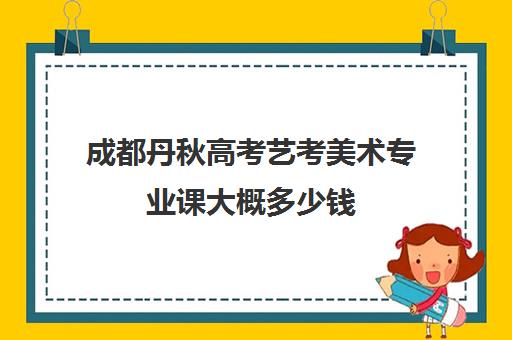 成都丹秋高考艺考美术专业课大概多少钱(美术艺考培训班哪个好)