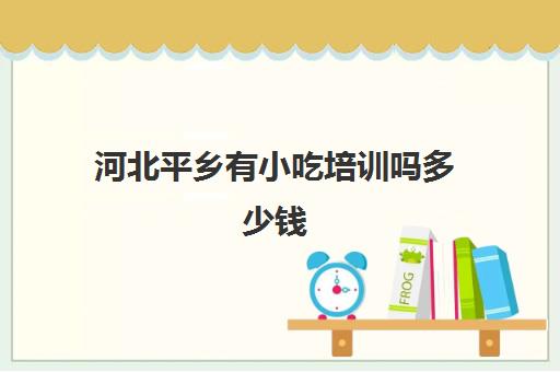 河北平乡有小吃培训吗多少钱(平乡乞村最新招聘)