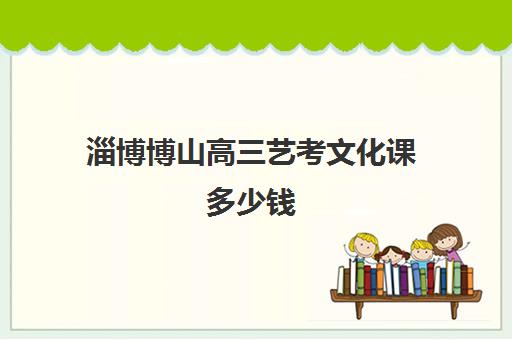 淄博博山高三艺考文化课多少钱(淄博艺考培训哪家最好)