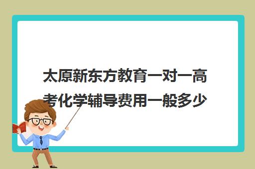 太原新东方教育一对一高考化学辅导费用一般多少钱(太原新东方有几个校区)