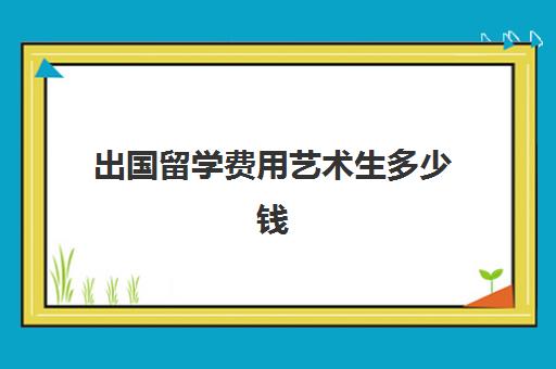 出国留学费用艺术生多少钱(艺术生出国留学的条件)