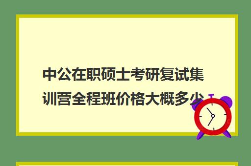 中公在职硕士考研复试集训营全程班价格大概多少钱（在职研究生考研培训班哪个最好）