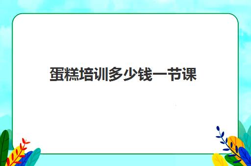 蛋糕培训多少钱一节课(培训学蛋糕一般需要多少钱)