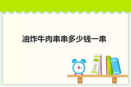 油炸牛肉串串多少钱一串(炸串价格表)