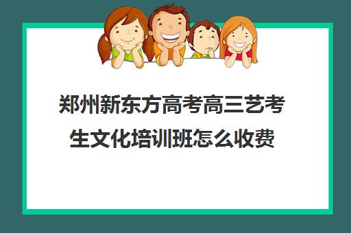 郑州新东方高考高三艺考生文化培训班怎么收费(新东方艺考文化课全日制辅导)