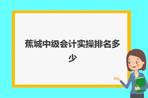 蕉城中级会计实操排名多少(初级会计考90分过中级难吗)