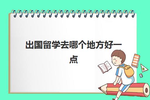 出国留学去哪个地方好一点(大学去哪里留学比较好)