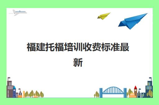 福建托福培训收费标准最新(托福一对一培训价格多少)