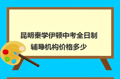 昆明秦学伊顿中考全日制辅导机构价格多少(正规的初中补课机构)