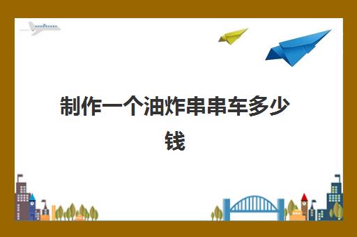 制作一个油炸串串车多少钱(油炸串串车需要多钱)