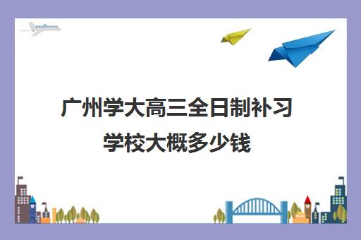 广州学大高三全日制补习学校大概多少钱